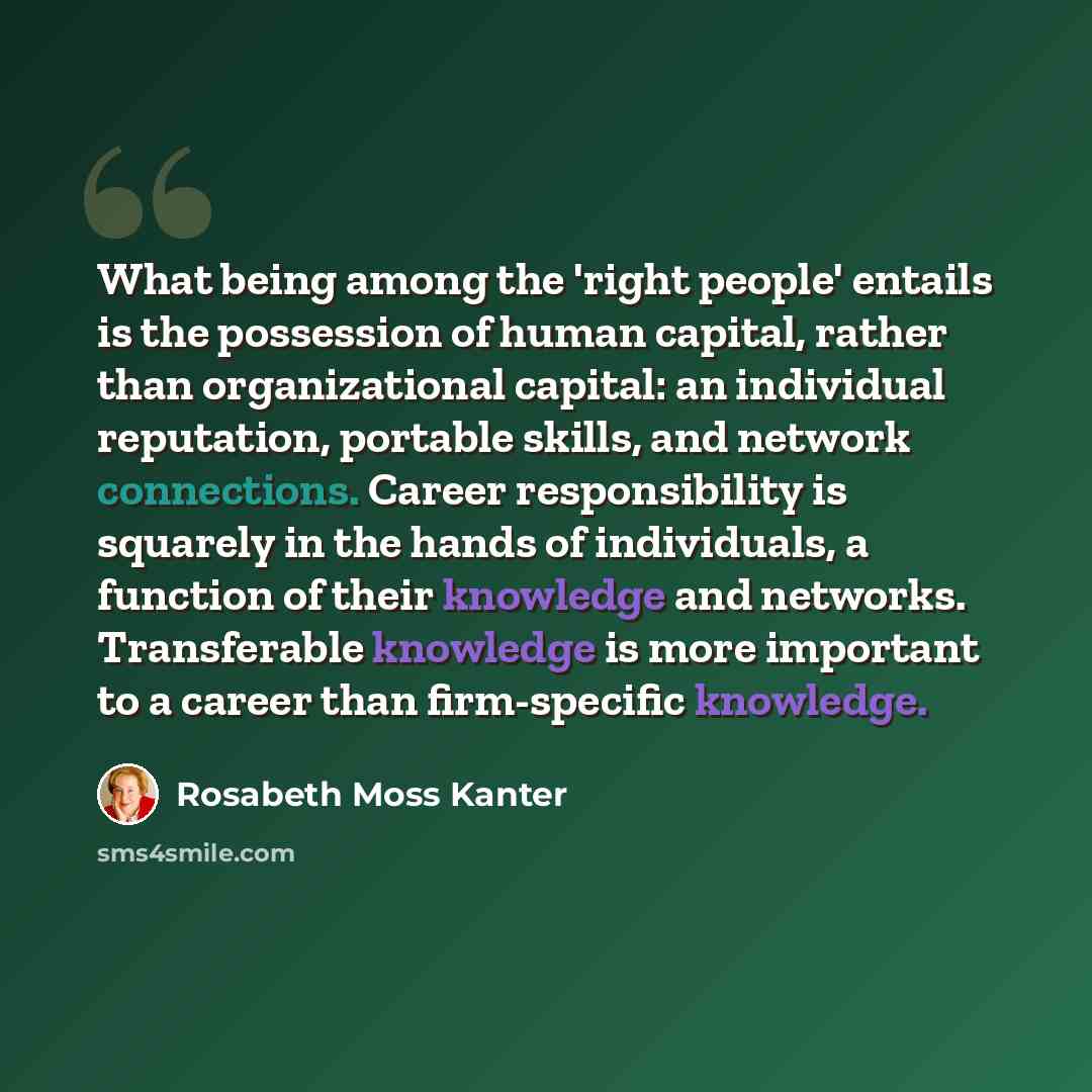 “What being among the 'right people' entails is the possession of human capital, rather than organizational capital: an individual reputation, portable skills, and network connections. Career responsibility is squarely in the hands of individuals, a function of their knowledge and networks…” quote by Rosabeth Moss Kanter