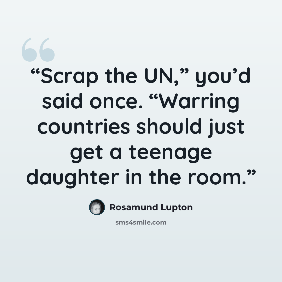 “Scrap the UN,” you’d said once. “Warring countries should just get a teenage daughter in the room.” quote by Rosamund Lupton