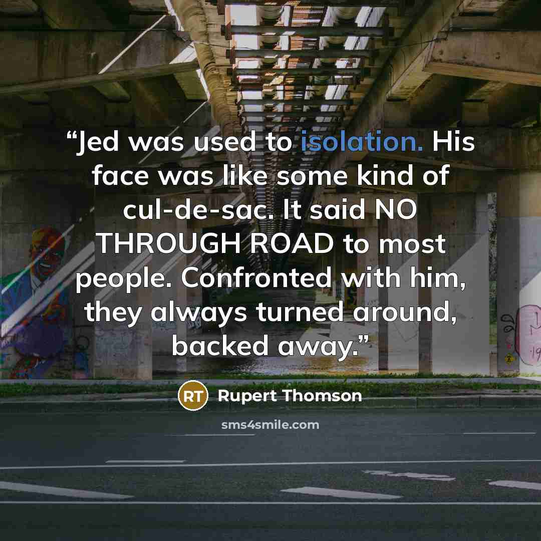 “Jed was used to isolation. His face was like some kind of cul-de-sac. It said NO THROUGH ROAD to most people. Confronted with him, they always turned around, backed away.” quote by Rupert Thomson