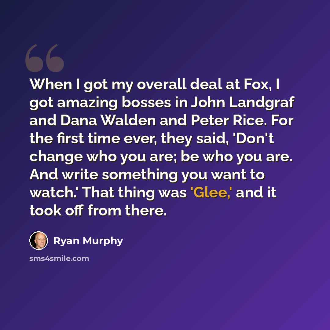 “When I got my overall deal at Fox, I got amazing bosses in John Landgraf and Dana Walden and Peter Rice. For the first time ever, they said, 'Don't change who you are; be who you are. And write something you want to watch.' That thing was 'Glee,' and it took off from there.” quote by Ryan Murphy