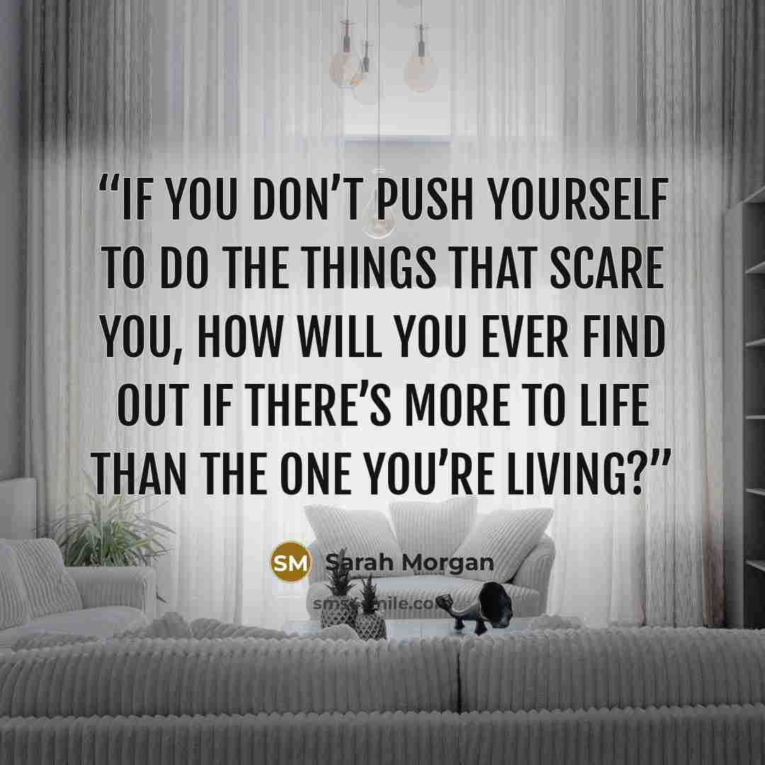 “If you don’t push yourself to do the things that scare you, how will you ever find out if there’s more to life than the one you’re living?” quote by Sarah Morgan