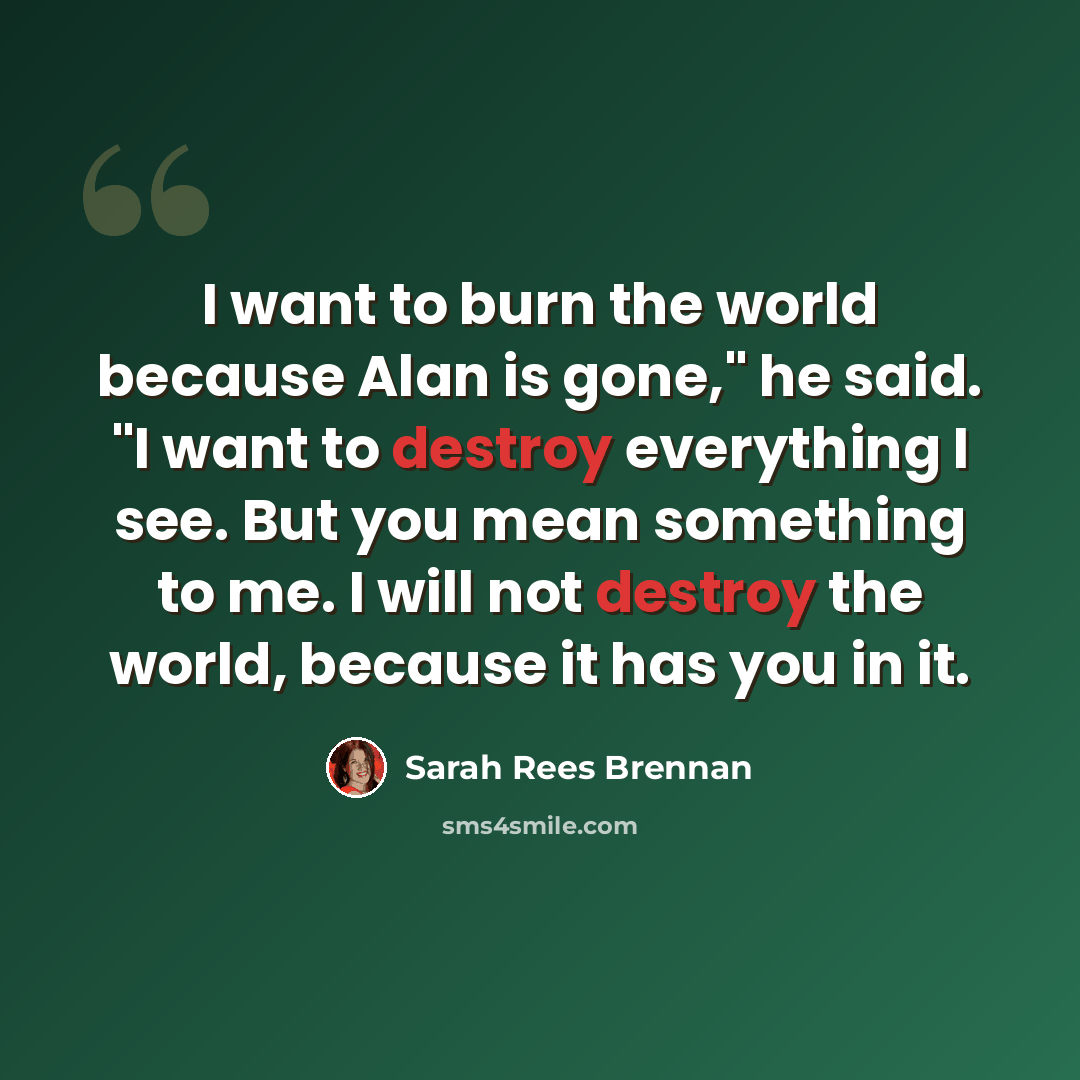 “I want to burn the world because Alan is gone," he said. "I want to destroy everything I see. But you mean something to me. I will not destroy the world, because it has you in it.” quote by Sarah Rees Brennan