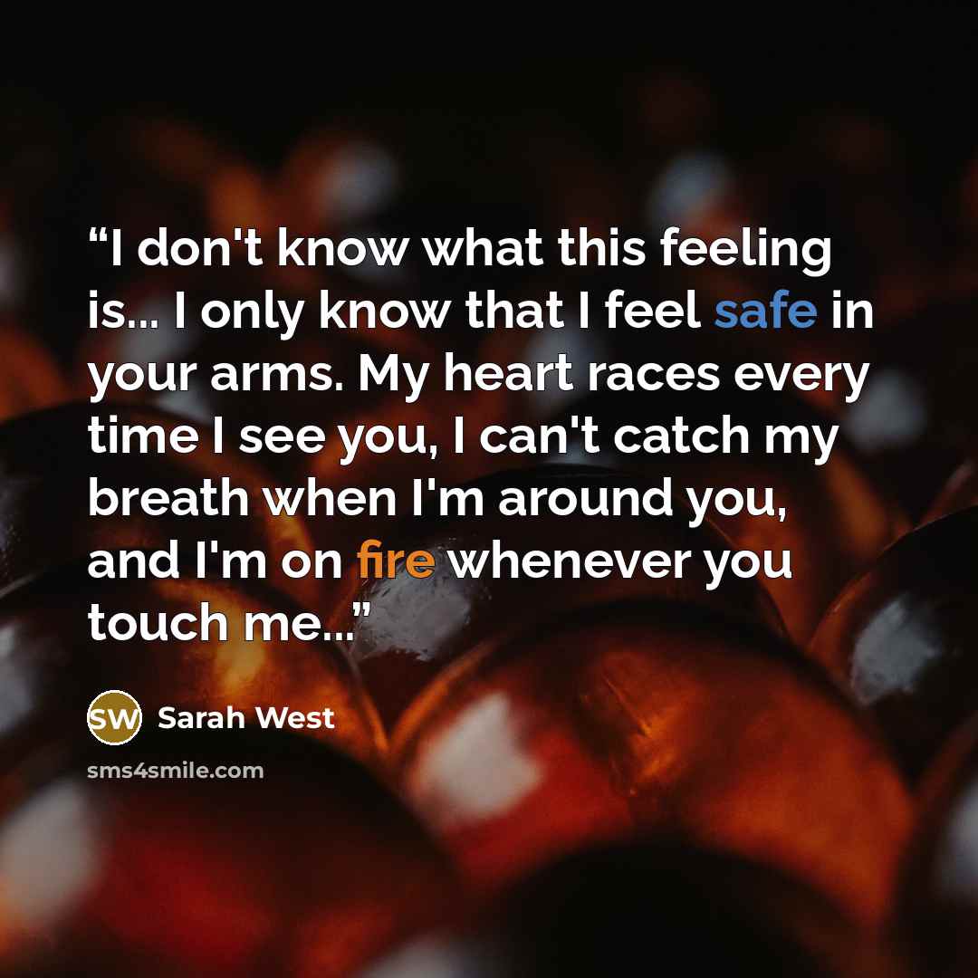 “I don't know what this feeling is... I only know that I feel safe in your arms. My heart races every time I see you, I can't catch my breath when I'm around you, and I'm on fire whenever you touch me...” quote by Sarah West