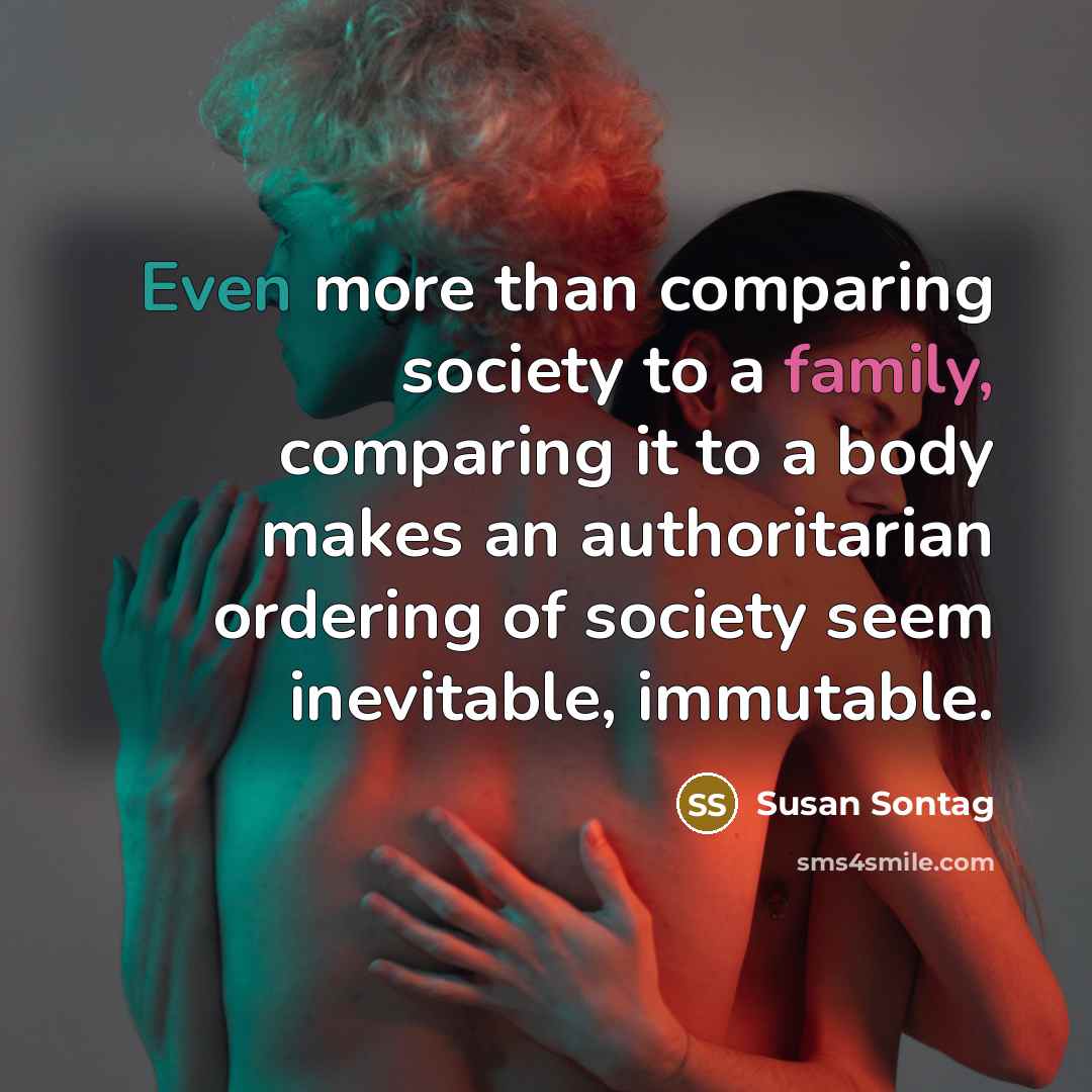 “Even more than comparing society to a family, comparing it to a body makes an authoritarian ordering of society seem inevitable, immutable.” quote by Susan Sontag