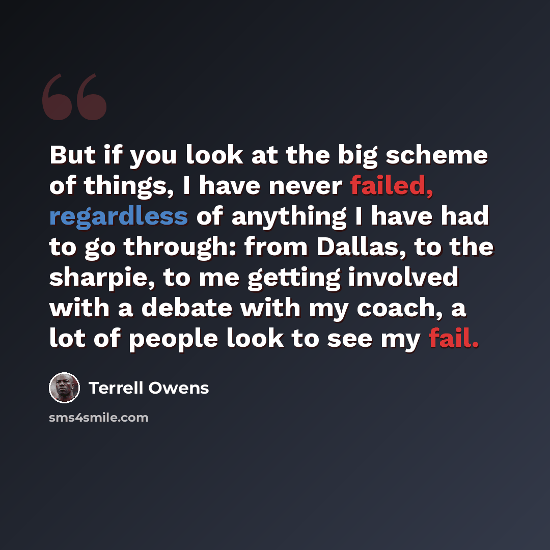 “But if you look at the big scheme of things, I have never failed, regardless of anything I have had to go through: from Dallas, to the sharpie, to me getting involved with a debate with my coach, a lot of people look to see my fail.” quote by Terrell Owens