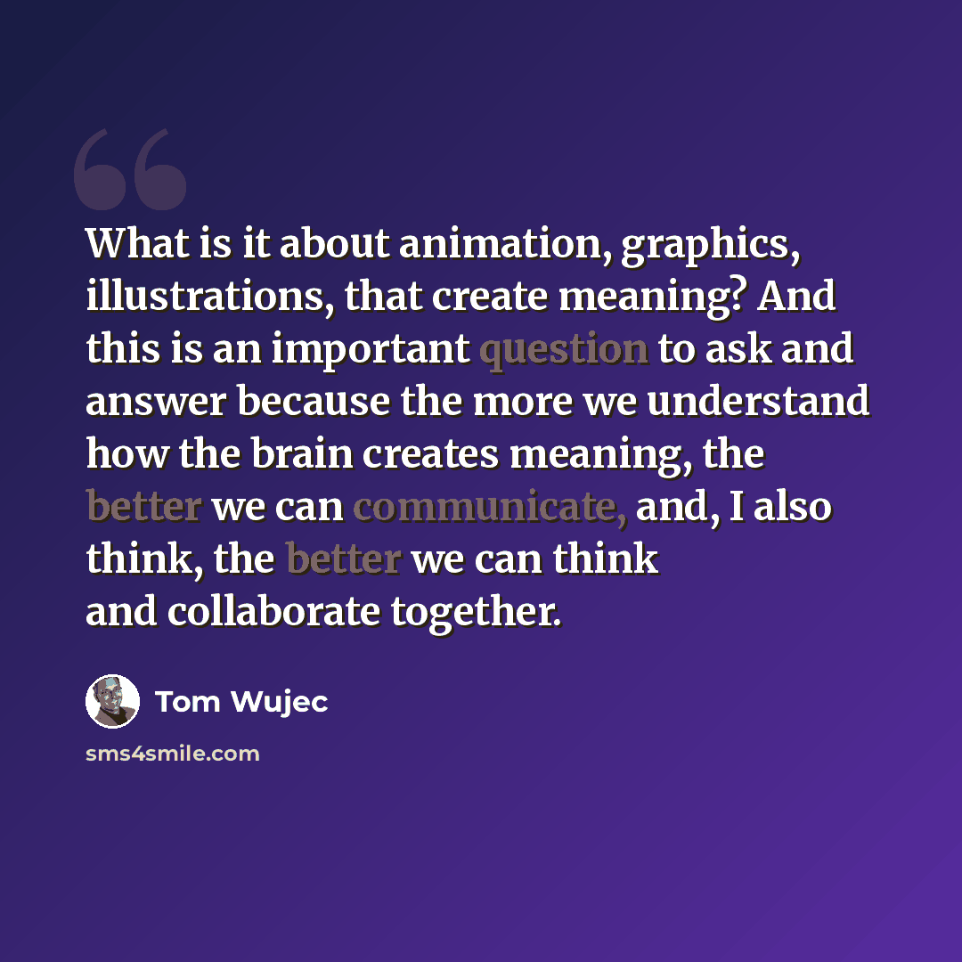 “What is it about animation, graphics, illustrations, that create meaning? And this is an important question to ask and answer because the more we understand how the brain creates meaning, the better we can communicate, and, I also think, the better we can think and collaborate together.” quote by Tom Wujec