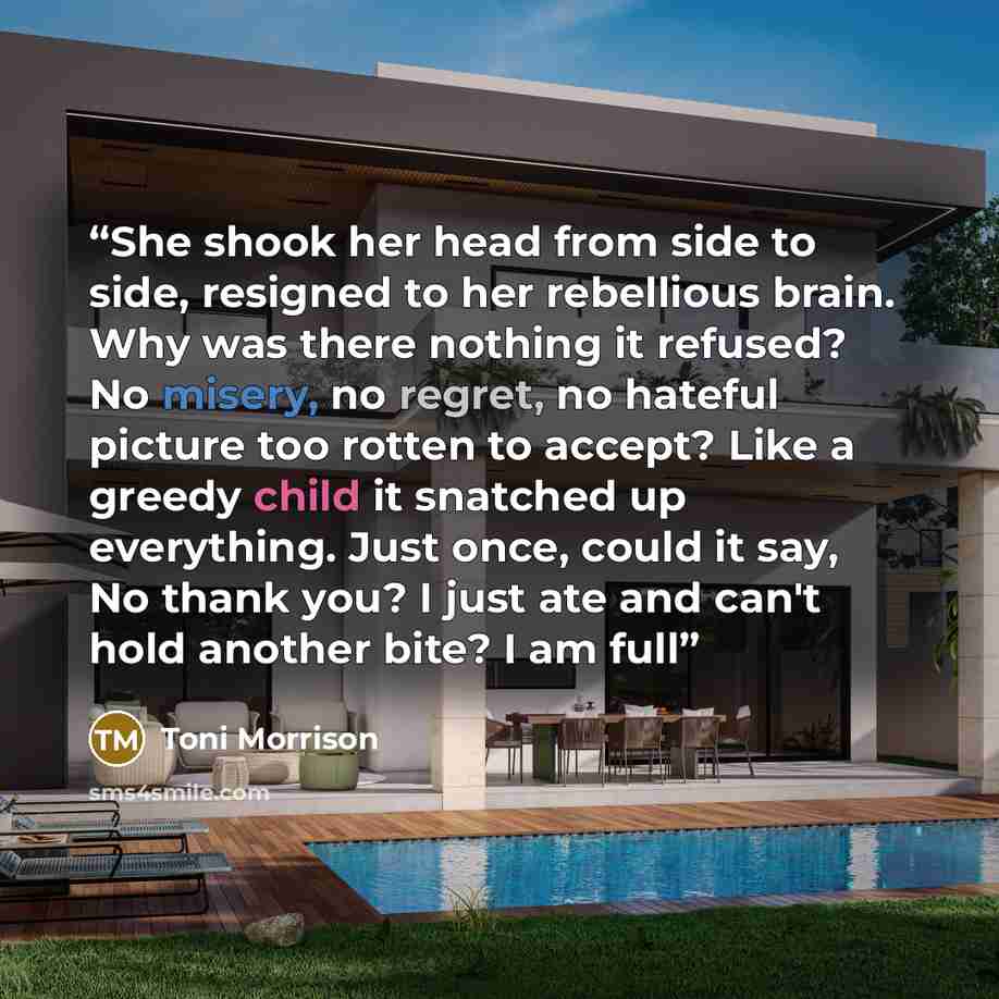 “She shook her head from side to side, resigned to her rebellious brain. Why was there nothing it refused? No misery, no regret, no hateful picture too rotten to accept? Like a greedy child it snatched up everything. Just once, could it say, No thank you? I just ate and can't hold another bite? I…” quote by Toni Morrison