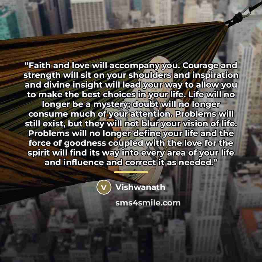“Faith and love will accompany you. Courage and strength will sit on your shoulders and inspiration and divine insight will lead your way to allow you to make the best choices in your life. Life will no longer be a mystery; doubt will no longer consume much of your attention. Problems will still…” quote by Vishwanath