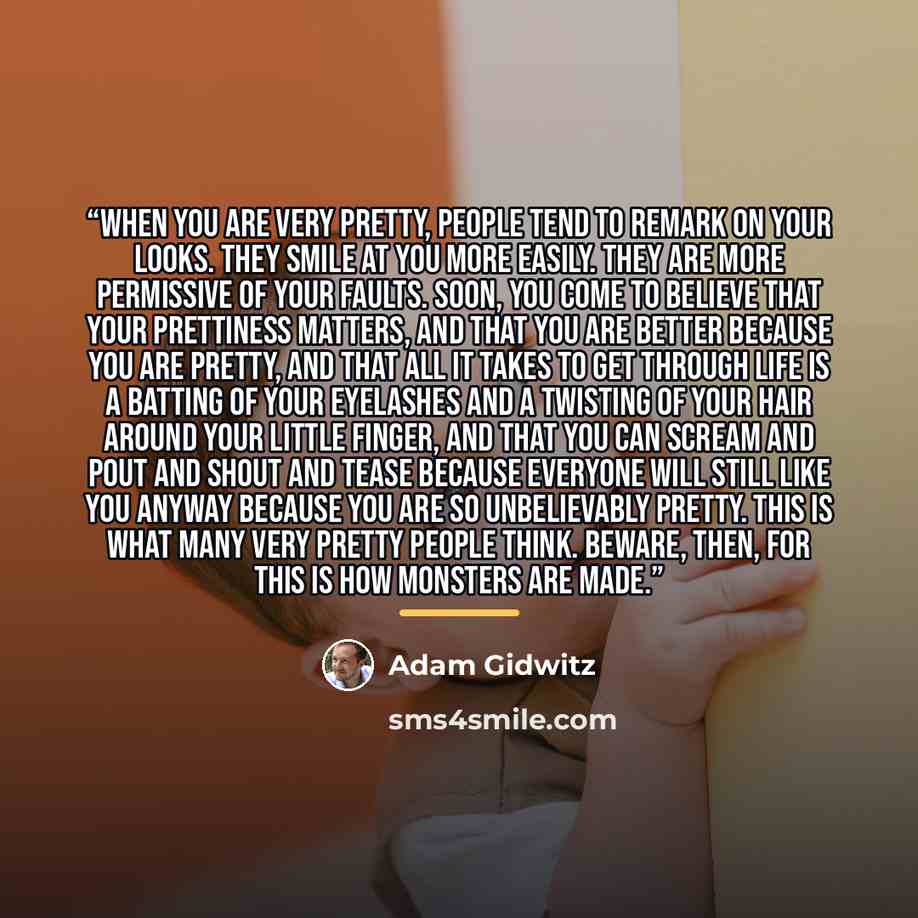 “When you are very pretty, people tend to remark on your looks. They smile at you more easily. They are more permissive of your faults. Soon, you come to believe that your prettiness matters, and that you are better because you are pretty, and that all it takes to get through life is a batting of…” quote by Adam Gidwitz