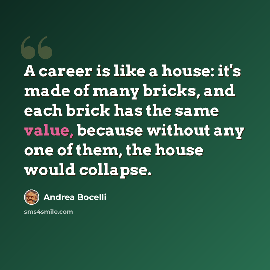 “A career is like a house: it's made of many bricks, and each brick has the same value, because without any one of them, the house would collapse.” quote by Andrea Bocelli