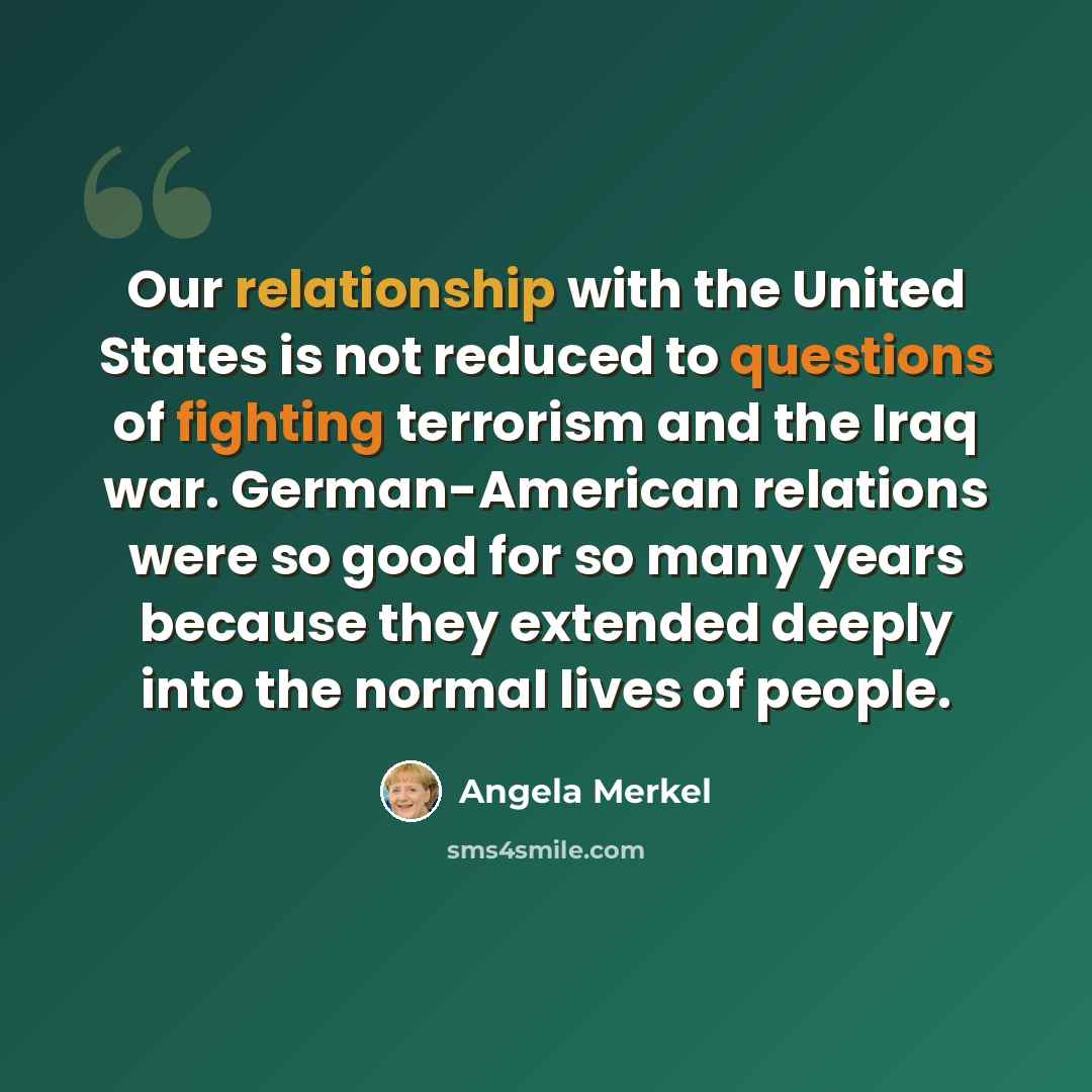 “Our relationship with the United States is not reduced to questions of fighting terrorism and the Iraq war. German-American relations were so good for so many years because they extended deeply into the normal lives of people.” quote by Angela Merkel