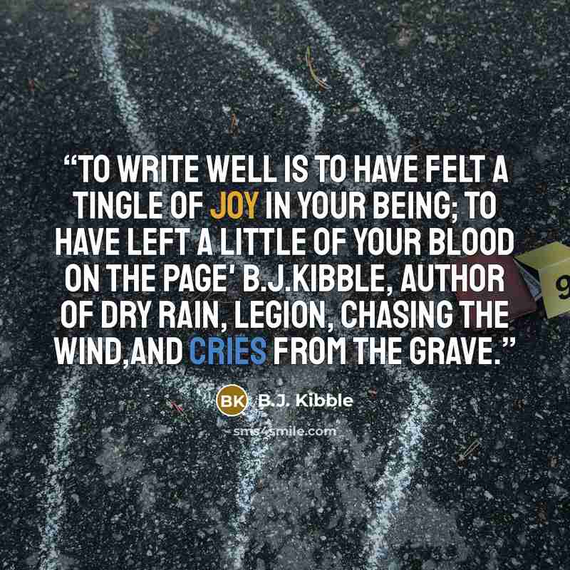 “To write well is to have felt a tingle of joy in your being; to have left a little of your blood on the page' B.J.Kibble, author of DRY RAIN, LEGION, CHASING THE WIND,and CRIES FROM THE GRAVE.” quote by B.J. Kibble