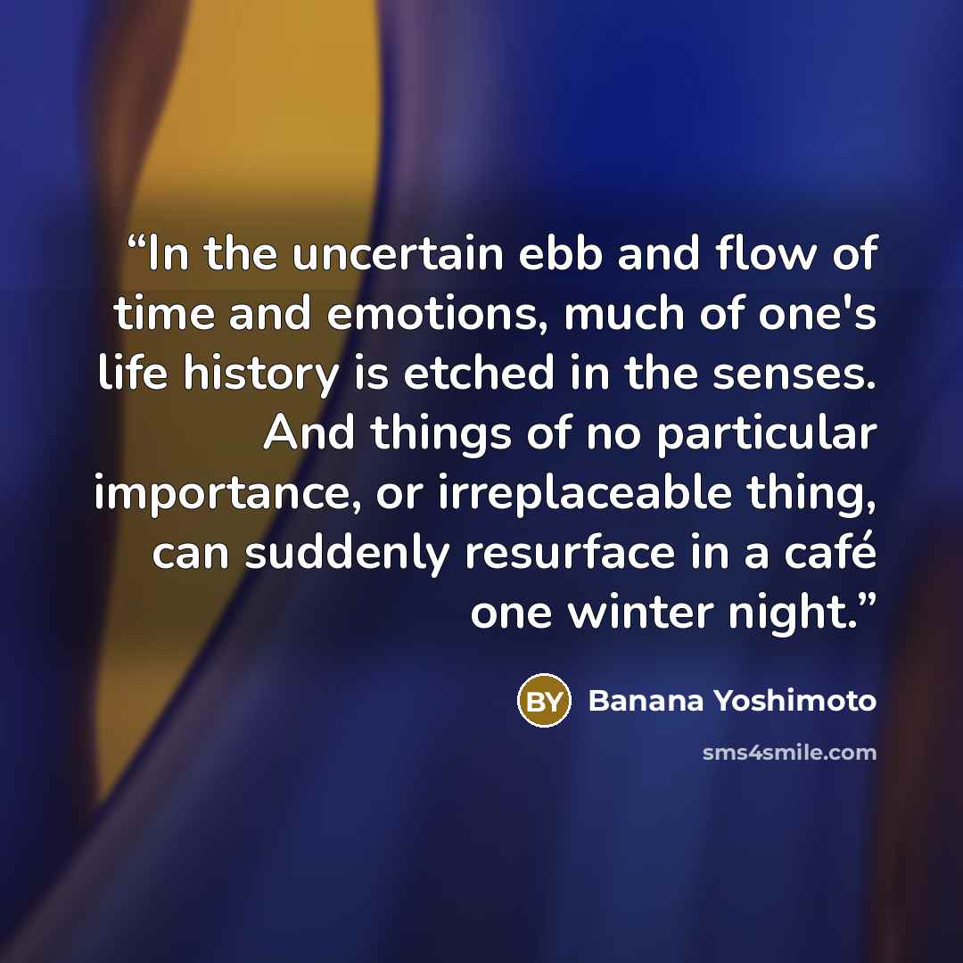 “In the uncertain ebb and flow of time and emotions, much of one's life history is etched in the senses. And things of no particular importance, or irreplaceable thing, can suddenly resurface in a café one winter night.” quote by Banana Yoshimoto
