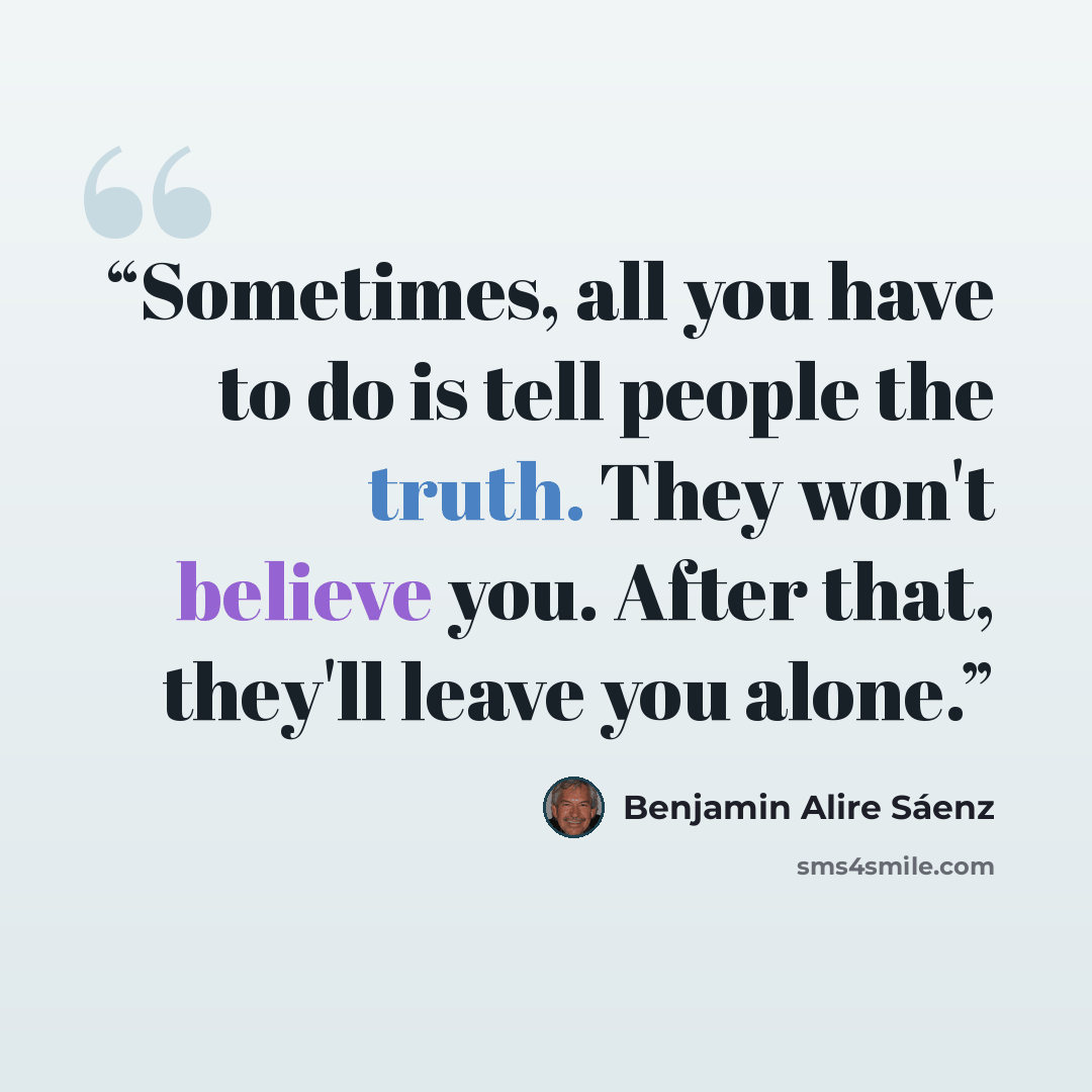 “Sometimes, all you have to do is tell people the truth. They won't believe you. After that, they'll leave you alone.” quote by Benjamin Alire Sáenz