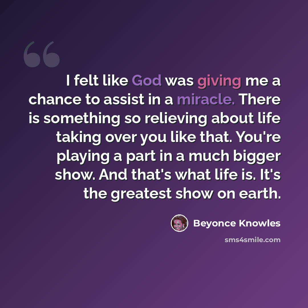 “I felt like God was giving me a chance to assist in a miracle. There is something so relieving about life taking over you like that. You're playing a part in a much bigger show. And that's what life is. It's the greatest show on earth.” quote by Beyonce Knowles
