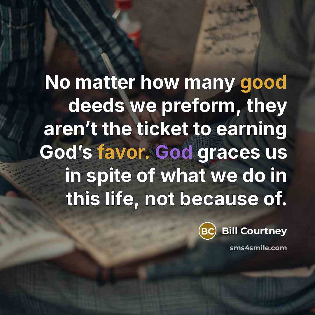 “No matter how many good deeds we preform, they aren’t the ticket to earning God’s favor. God graces us in spite of what we do in this life, not because of.” quote by Bill Courtney