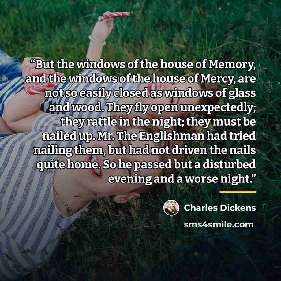 “But the windows of the house of Memory, and the windows of the house of Mercy, are not so easily closed as windows of glass and wood. They fly open unexpectedly; they rattle in the night; they must be nailed up. Mr. The Englishman had tried nailing them, but had not driven the nails quite home. So…” quote by Charles Dickens