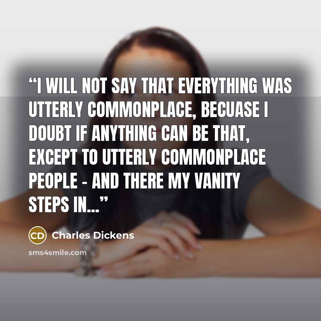 “I will not say that everything was utterly commonplace, becuase I doubt if anything can be that, except to utterly commonplace people - and there my vanity steps in...” quote by Charles Dickens