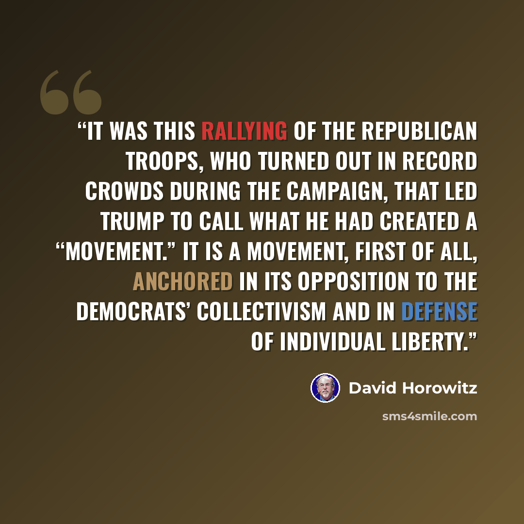 “It was this rallying of the Republican troops, who turned out in record crowds during the campaign, that led Trump to call what he had created a “movement.” It is a movement, first of all, anchored in its opposition to the Democrats’ collectivism and in defense of individual liberty.” quote by David Horowitz