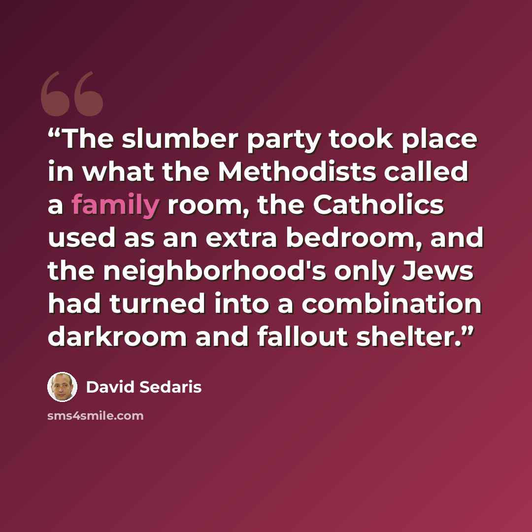 “The slumber party took place in what the Methodists called a family room, the Catholics used as an extra bedroom, and the neighborhood's only Jews had turned into a combination darkroom and fallout shelter.” quote by David Sedaris