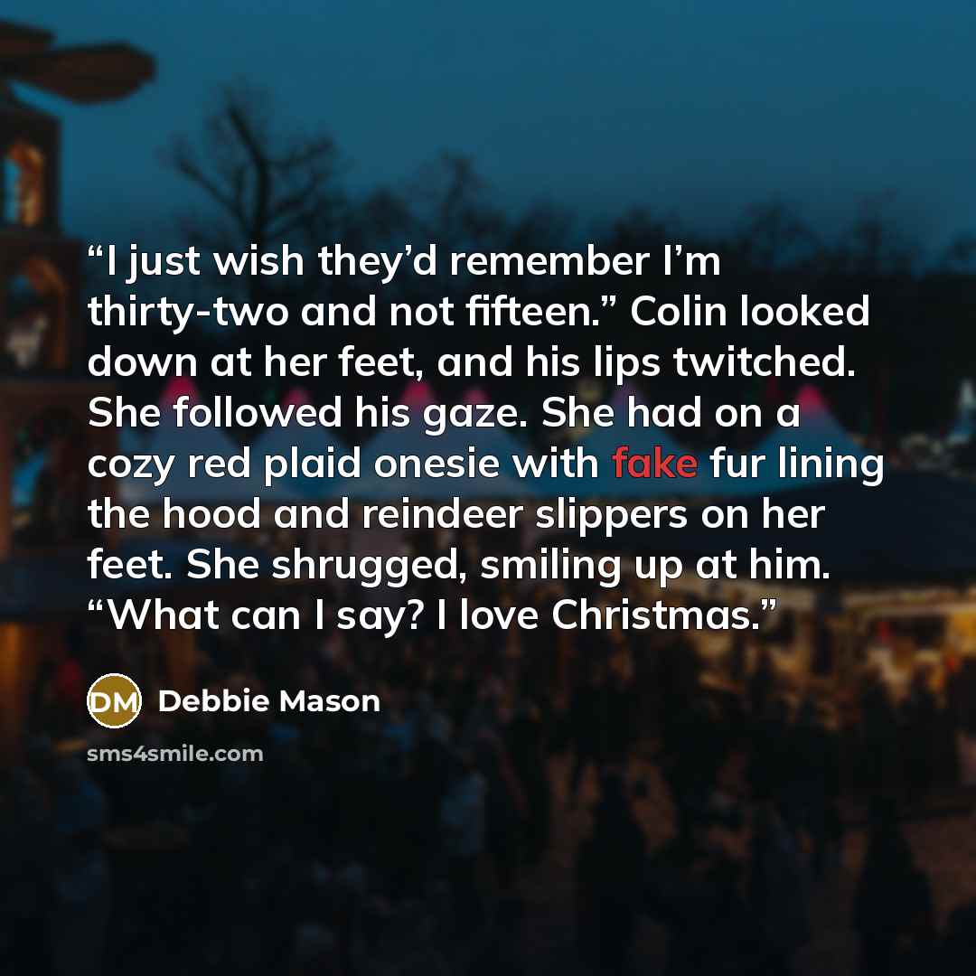 “I just wish they’d remember I’m thirty-two and not fifteen.” Colin looked down at her feet, and his lips twitched. She followed his gaze. She had on a cozy red plaid onesie with fake fur lining the hood and reindeer slippers on her feet. She shrugged, smiling up at him. “What can I say? I love…” quote by Debbie Mason