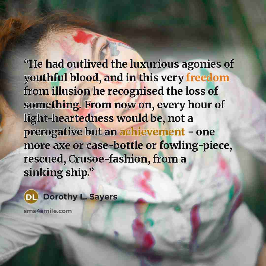 “He had outlived the luxurious agonies of youthful blood, and in this very freedom from illusion he recognised the loss of something. From now on, every hour of light-heartedness would be, not a prerogative but an achievement - one more axe or case-bottle or fowling-piece, rescued, Crusoe-fashion…” quote by Dorothy L. Sayers