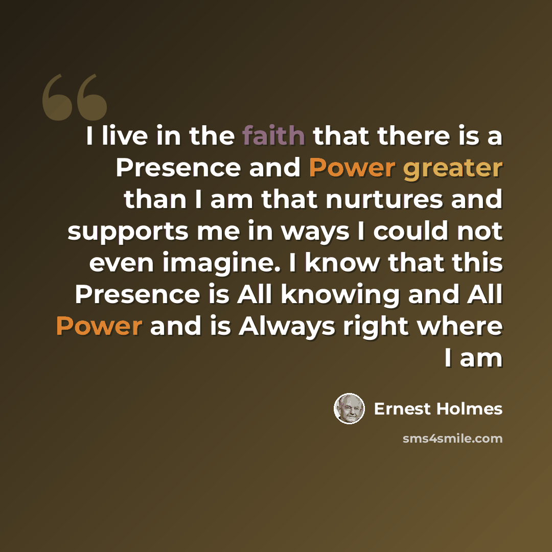 “I live in the faith that there is a Presence and Power greater than I am that nurtures and supports me in ways I could not even imagine. I know that this Presence is All knowing and All Power and is Always right where I am” quote by Ernest Holmes