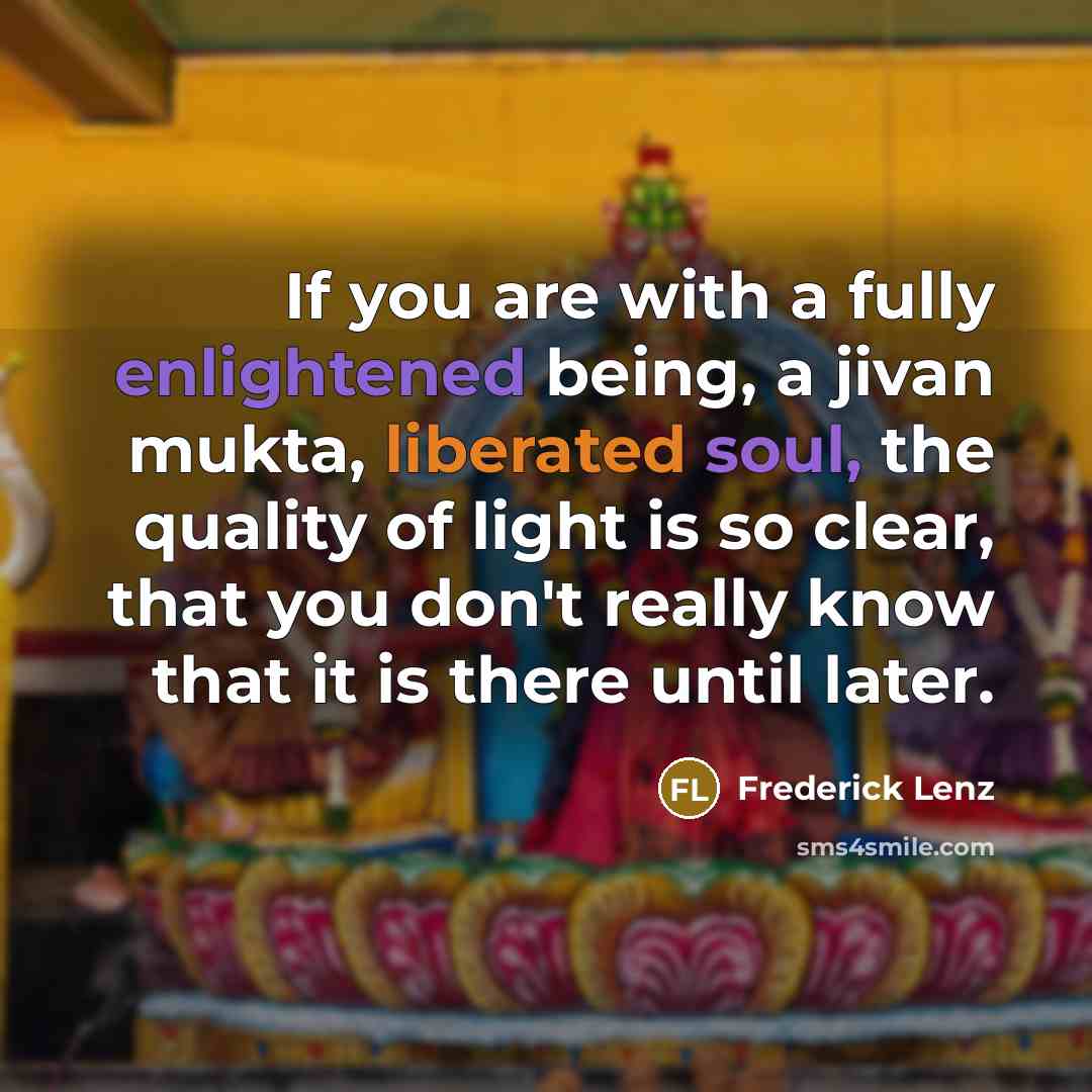 “If you are with a fully enlightened being, a jivan mukta, liberated soul, the quality of light is so clear, that you don't really know that it is there until later.” quote by Frederick Lenz