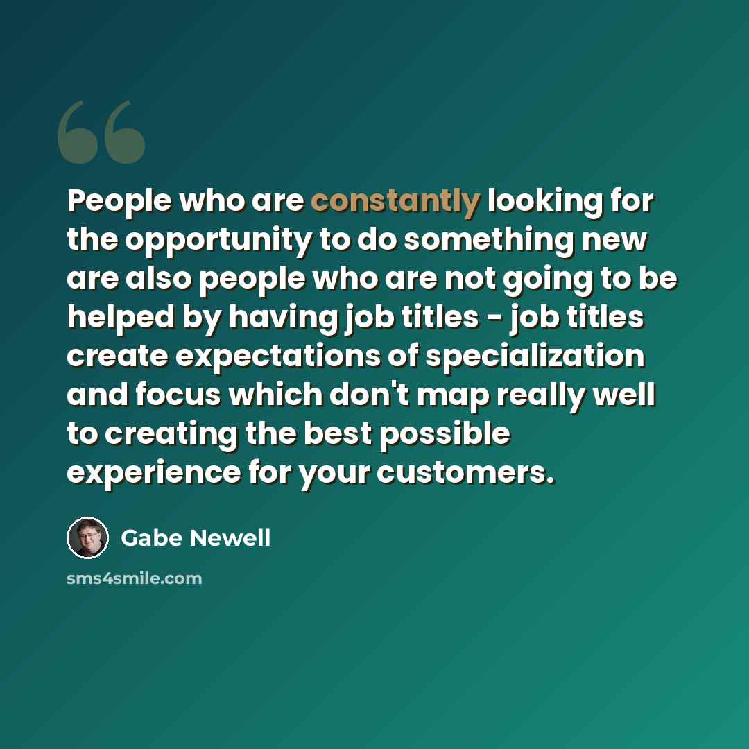 “People who are constantly looking for the opportunity to do something new are also people who are not going to be helped by having job titles - job titles create expectations of specialization and focus which don't map really well to creating the best possible experience for your customers.” quote by Gabe Newell