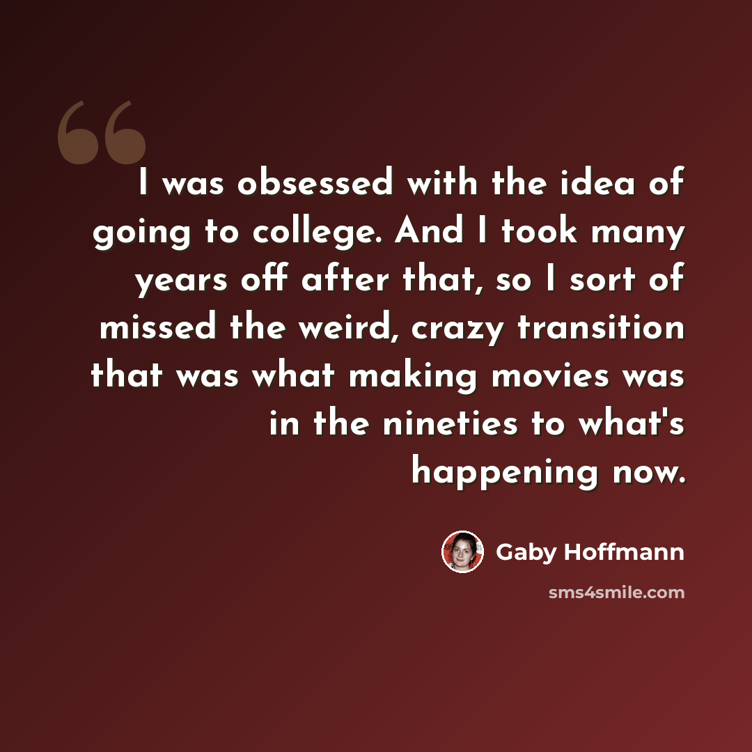 “I was obsessed with the idea of going to college. And I took many years off after that, so I sort of missed the weird, crazy transition that was what making movies was in the nineties to what's happening now.” quote by Gaby Hoffmann