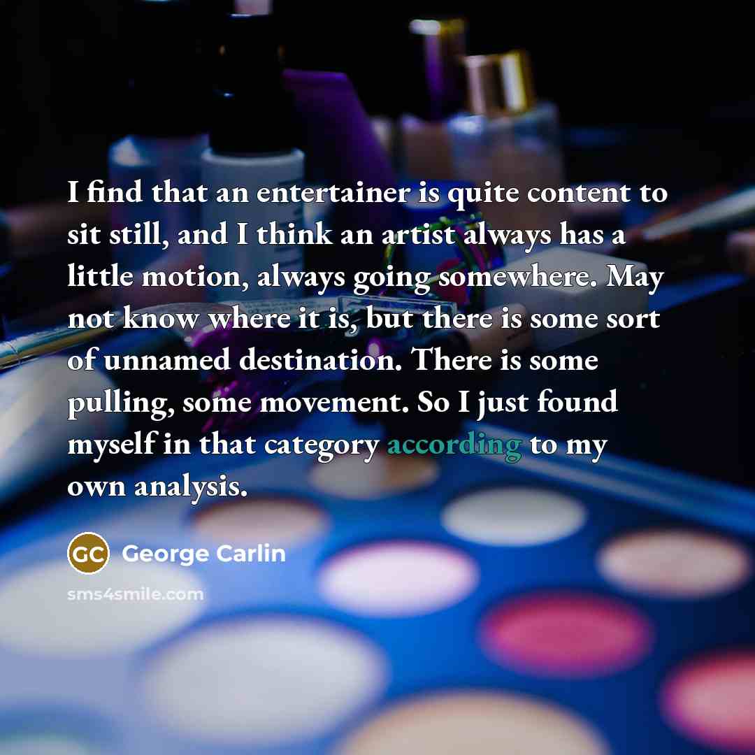 “I find that an entertainer is quite content to sit still, and I think an artist always has a little motion, always going somewhere. May not know where it is, but there is some sort of unnamed destination. There is some pulling, some movement. So I just found myself in that category according to my…” quote by George Carlin