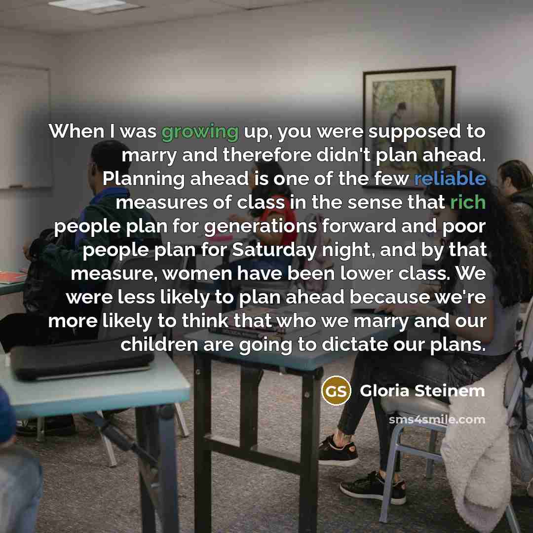 “When I was growing up, you were supposed to marry and therefore didn't plan ahead. Planning ahead is one of the few reliable measures of class in the sense that rich people plan for generations forward and poor people plan for Saturday night, and by that measure, women have been lower class. We…” quote by Gloria Steinem