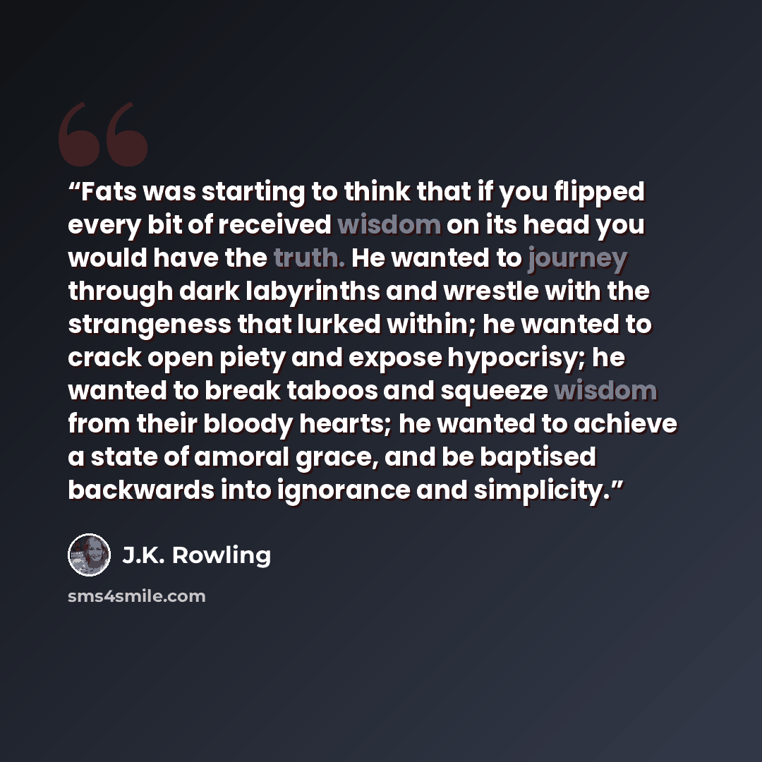 “Fats was starting to think that if you flipped every bit of received wisdom on its head you would have the truth. He wanted to journey through dark labyrinths and wrestle with the strangeness that lurked within; he wanted to crack open piety and expose hypocrisy; he wanted to break taboos and…” quote by J.K. Rowling