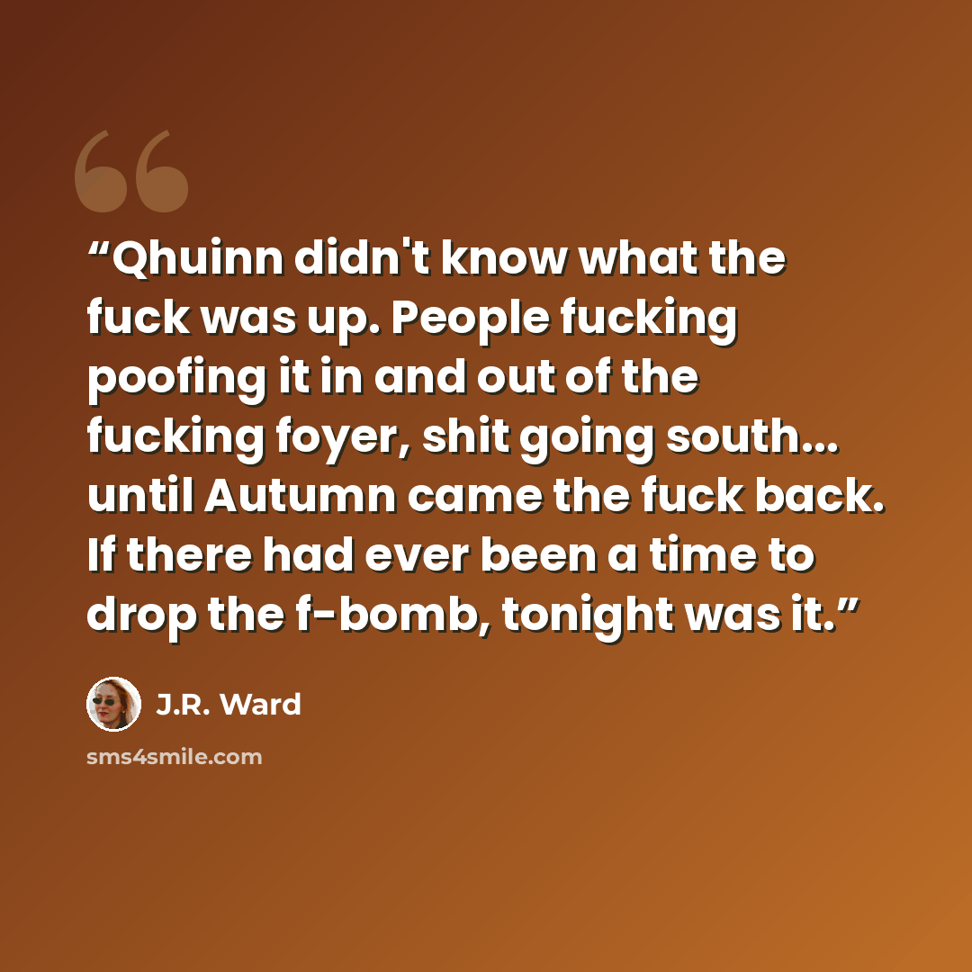 “Qhuinn didn't know what the fuck was up. People fucking poofing it in and out of the fucking foyer, shit going south... until Autumn came the fuck back. If there had ever been a time to drop the f-bomb, tonight was it.” quote by J.R. Ward