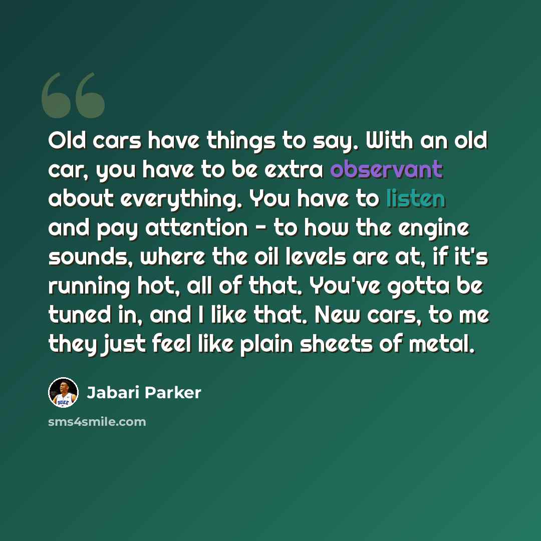 “Old cars have things to say. With an old car, you have to be extra observant about everything. You have to listen and pay attention - to how the engine sounds, where the oil levels are at, if it's running hot, all of that. You've gotta be tuned in, and I like that. New cars, to me they just feel…” quote by Jabari Parker