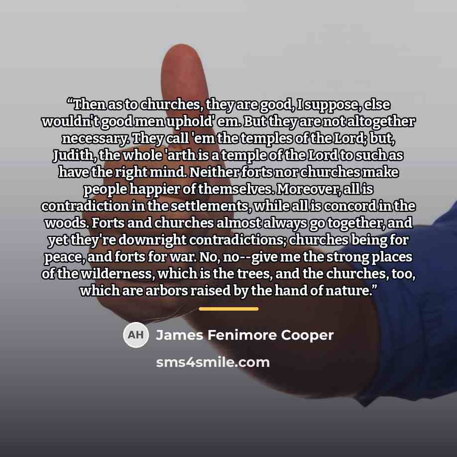 “Then as to churches, they are good, I suppose, else wouldn't good men uphold' em. But they are not altogether necessary. They call 'em the temples of the Lord; but, Judith, the whole 'arth is a temple of the Lord to such as have the right mind. Neither forts nor churches make people happier of…” quote by James Fenimore Cooper
