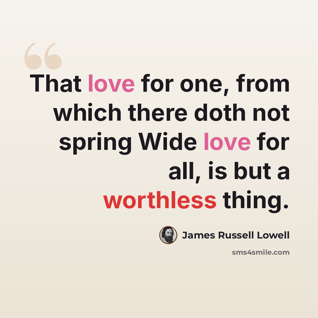 “That love for one, from which there doth not spring Wide love for all, is but a worthless thing.” quote by James Russell Lowell