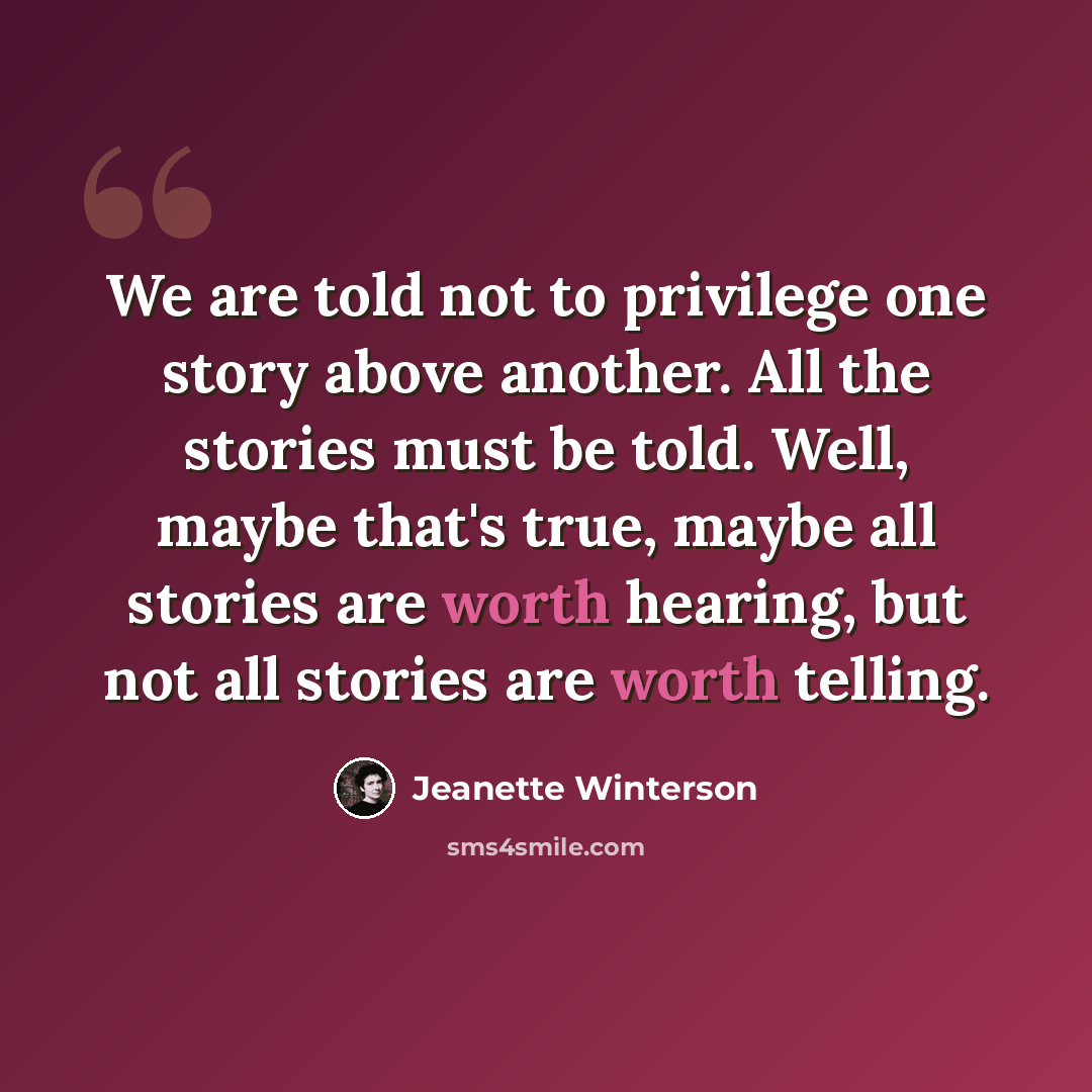 “We are told not to privilege one story above another. All the stories must be told. Well, maybe that's true, maybe all stories are worth hearing, but not all stories are worth telling.” quote by Jeanette Winterson