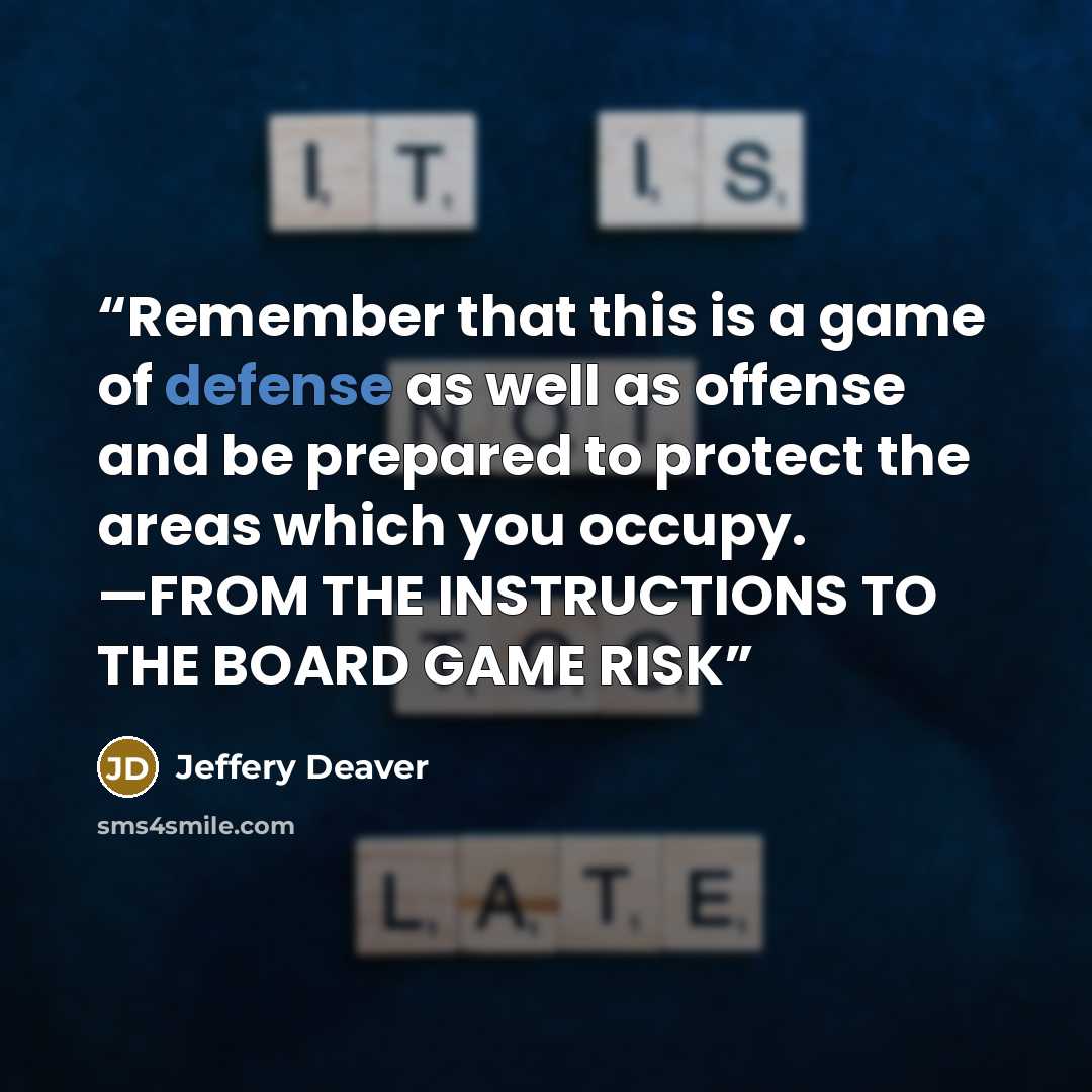 “Remember that this is a game of defense as well as offense and be prepared to protect the areas which you occupy. —FROM THE INSTRUCTIONS TO THE BOARD GAME RISK” quote by Jeffery Deaver