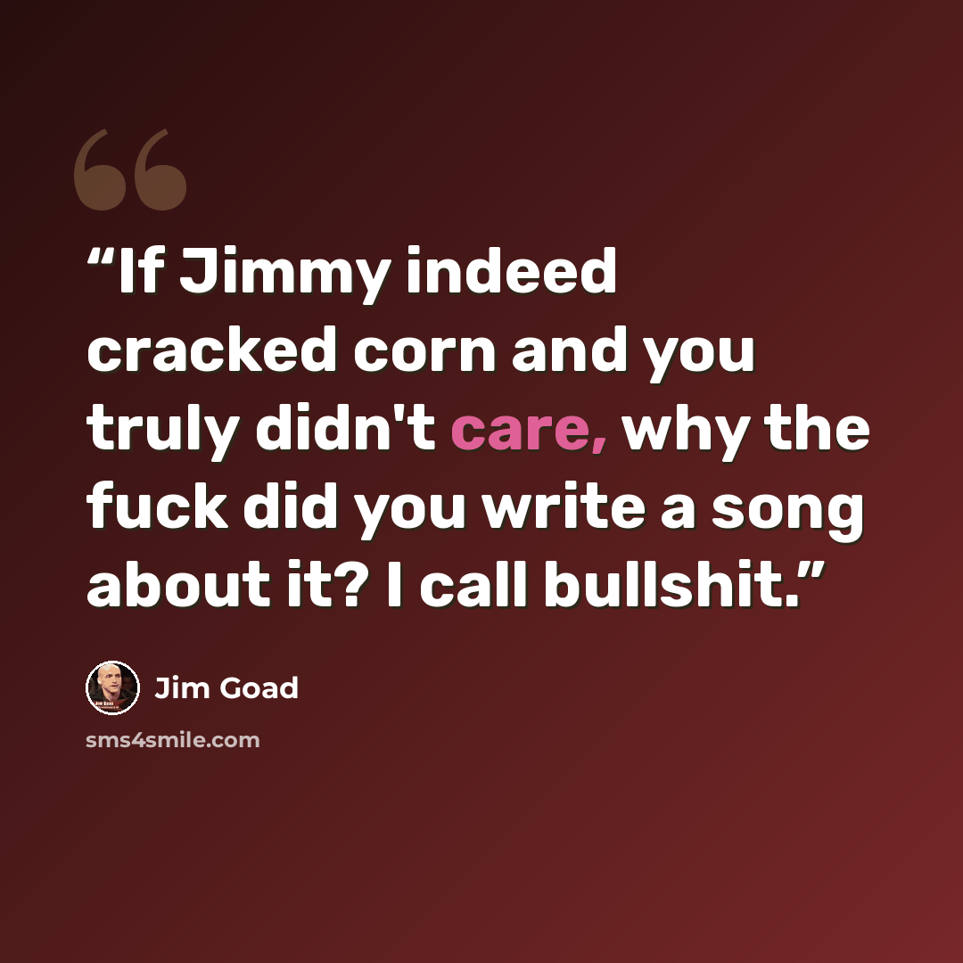 “If Jimmy indeed cracked corn and you truly didn't care, why the fuck did you write a song about it? I call bullshit.” quote by Jim Goad