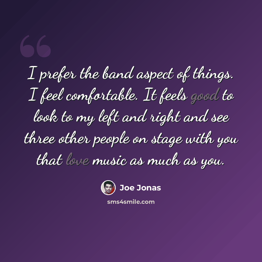 “I prefer the band aspect of things. I feel comfortable. It feels good to look to my left and right and see three other people on stage with you that love music as much as you.” quote by Joe Jonas