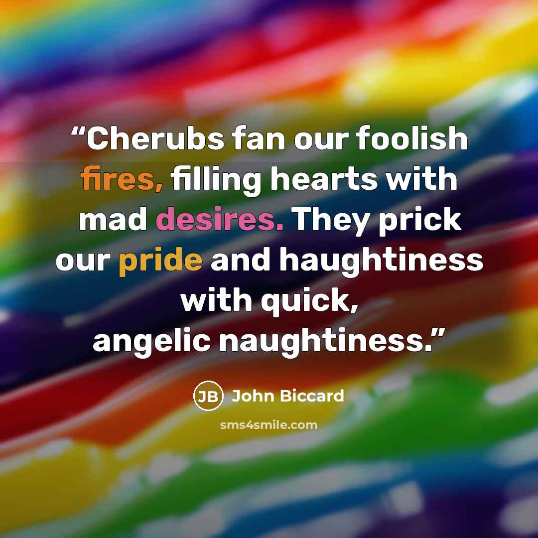 “Cherubs fan our foolish fires, filling hearts with mad desires. They prick our pride and haughtiness with quick, angelic naughtiness.” quote by John Biccard