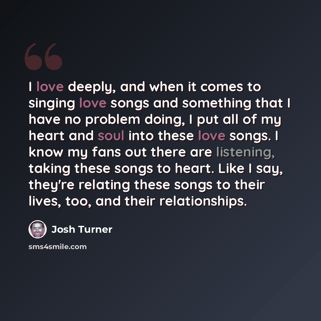 “I love deeply, and when it comes to singing love songs and something that I have no problem doing, I put all of my heart and soul into these love songs. I know my fans out there are listening, taking these songs to heart. Like I say, they're relating these songs to their lives, too, and their…” quote by Josh Turner