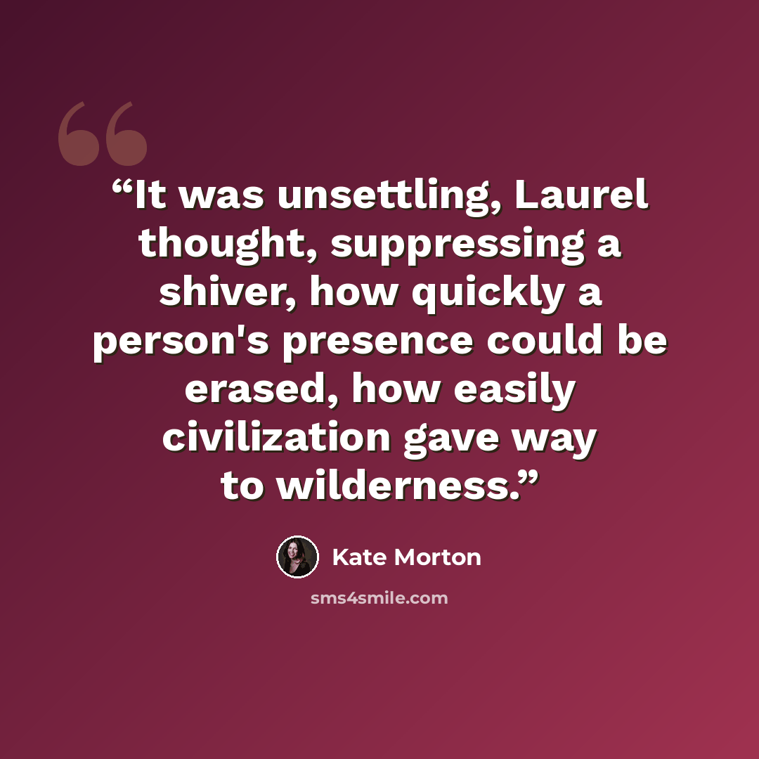 “It was unsettling, Laurel thought, suppressing a shiver, how quickly a person's presence could be erased, how easily civilization gave way to wilderness.” quote by Kate Morton