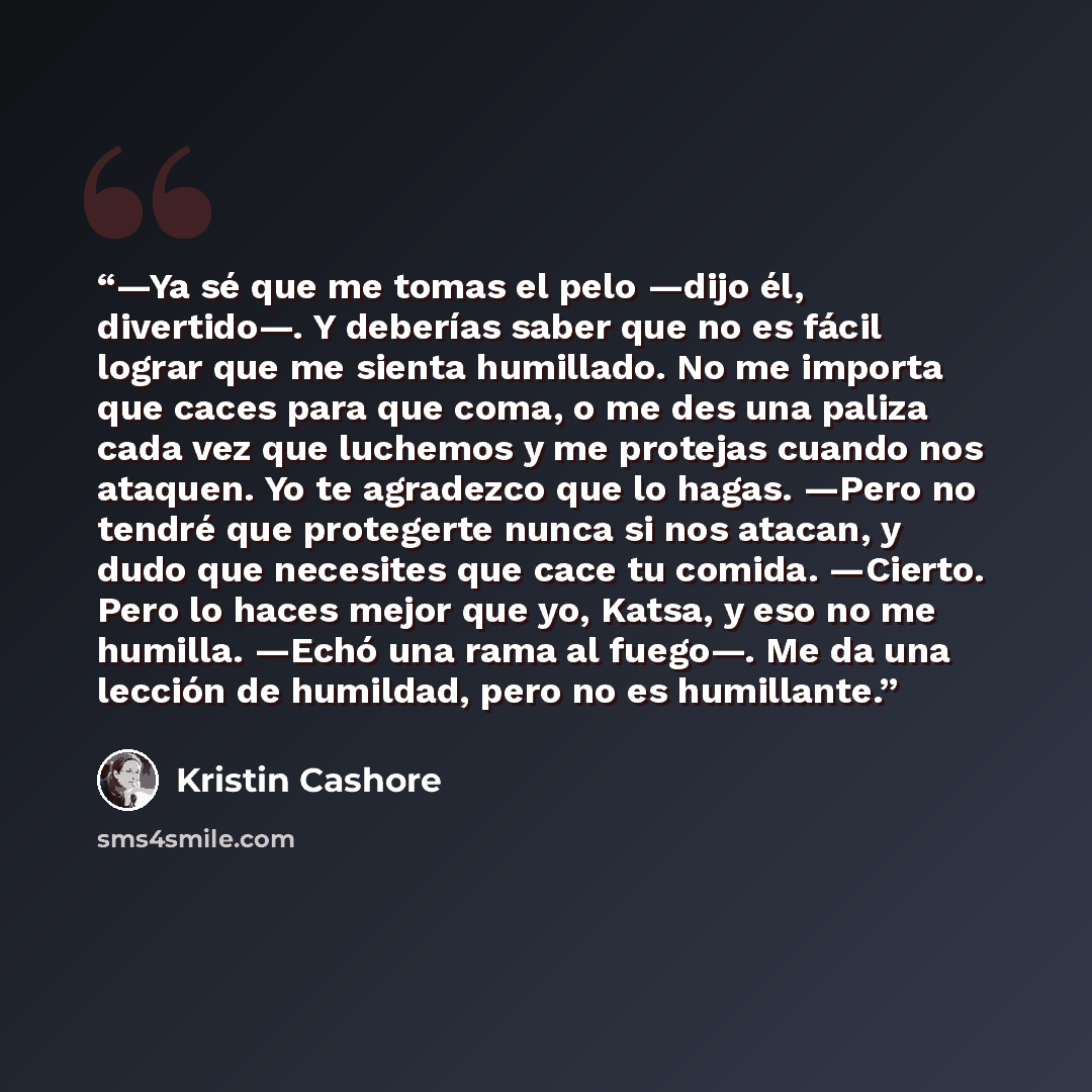 “—Ya sé que me tomas el pelo —dijo él, divertido—. Y deberías saber que no es fácil lograr que me sienta humillado. No me importa que caces para que coma, o me des una paliza cada vez que luchemos y me protejas cuando nos ataquen. Yo te agradezco que lo hagas. —Pero no tendré que protegerte nunca…” quote by Kristin Cashore