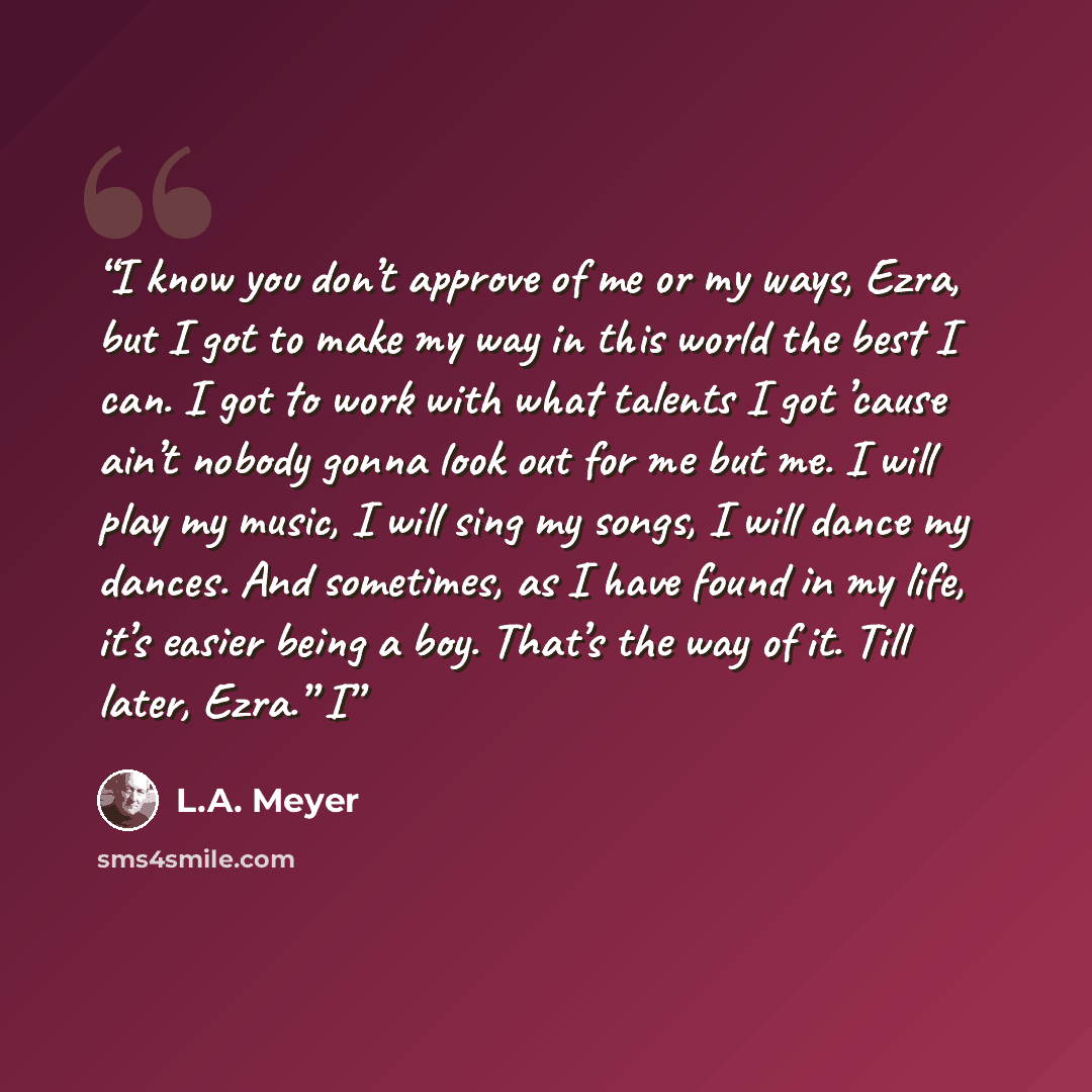 “I know you don’t approve of me or my ways, Ezra, but I got to make my way in this world the best I can. I got to work with what talents I got ’cause ain’t nobody gonna look out for me but me. I will play my music, I will sing my songs, I will dance my dances. And sometimes, as I have found in my…” quote by L.A. Meyer