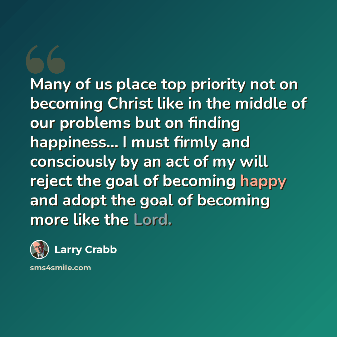 “Many of us place top priority not on becoming Christ like in the middle of our problems but on finding happiness… I must firmly and consciously by an act of my will reject the goal of becoming happy and adopt the goal of becoming more like the Lord.” quote by Larry Crabb
