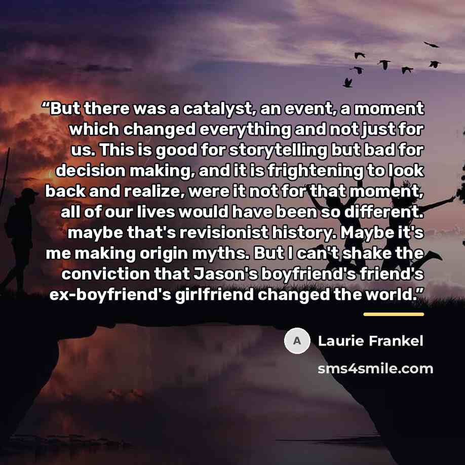 “But there was a catalyst, an event, a moment which changed everything and not just for us. This is good for storytelling but bad for decision making, and it is frightening to look back and realize, were it not for that moment, all of our lives would have been so different. maybe that's revisionist…” quote by Laurie Frankel