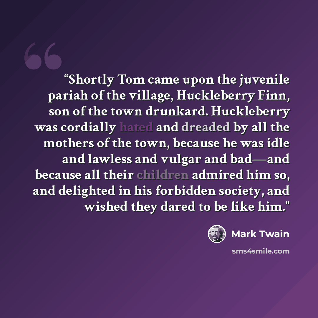 “Shortly Tom came upon the juvenile pariah of the village, Huckleberry Finn, son of the town drunkard. Huckleberry was cordially hated and dreaded by all the mothers of the town, because he was idle and lawless and vulgar and bad—and because all their children admired him so, and delighted in his…” quote by Mark Twain