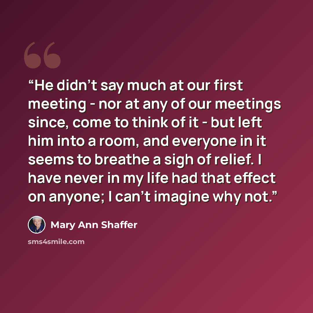 “He didn't say much at our first meeting - nor at any of our meetings since, come to think of it - but left him into a room, and everyone in it seems to breathe a sigh of relief. I have never in my life had that effect on anyone; I can't imagine why not.” quote by Mary Ann Shaffer